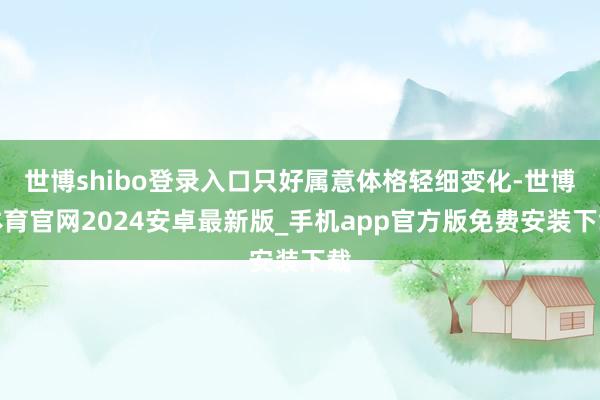 世博shibo登录入口只好属意体格轻细变化-世博体育官网2024安卓最新版_手机app官方版免费安装下载