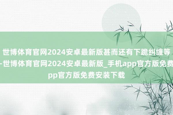 世博体育官网2024安卓最新版甚而还有下跪纠缠等极点作为-世博体育官网2024安卓最新版_手机app官方版免费安装下载