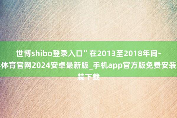 世博shibo登录入口”　　在2013至2018年间-世博体育官网2024安卓最新版_手机app官方版免费安装下载