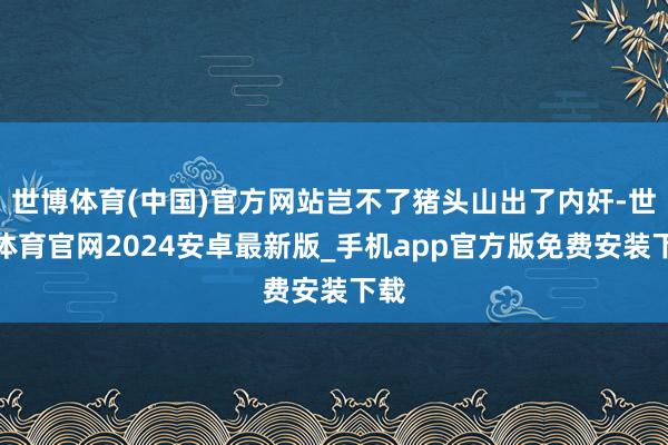 世博体育(中国)官方网站岂不了猪头山出了内奸-世博体育官网2024安卓最新版_手机app官方版免费安装下载