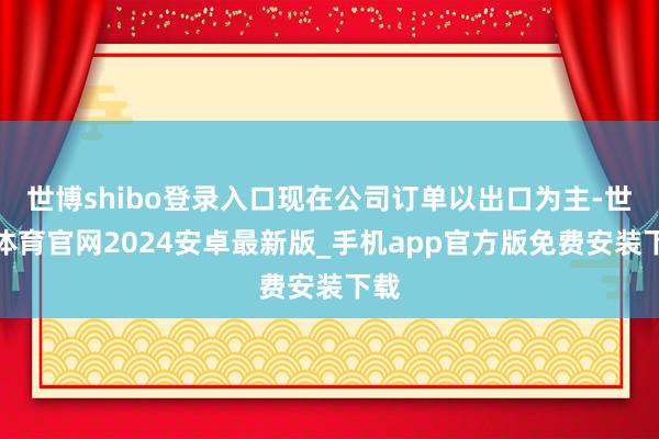 世博shibo登录入口现在公司订单以出口为主-世博体育官网2024安卓最新版_手机app官方版免费安装下载
