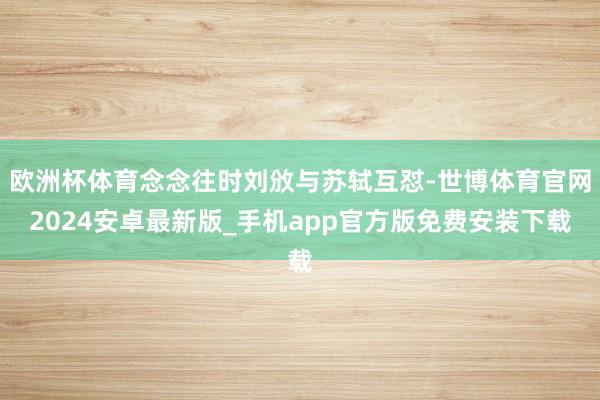 欧洲杯体育念念往时刘攽与苏轼互怼-世博体育官网2024安卓最新版_手机app官方版免费安装下载