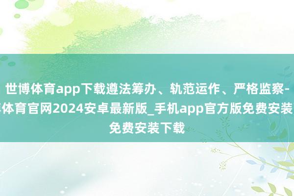 世博体育app下载遵法筹办、轨范运作、严格监察-世博体育官网2024安卓最新版_手机app官方版免费安装下载