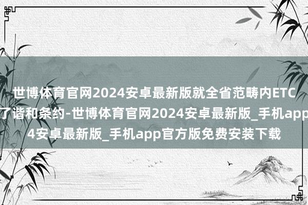 世博体育官网2024安卓最新版就全省范畴内ETC泊车场阅兵姿首签署了谐和条约-世博体育官网2024安卓最新版_手机app官方版免费安装下载