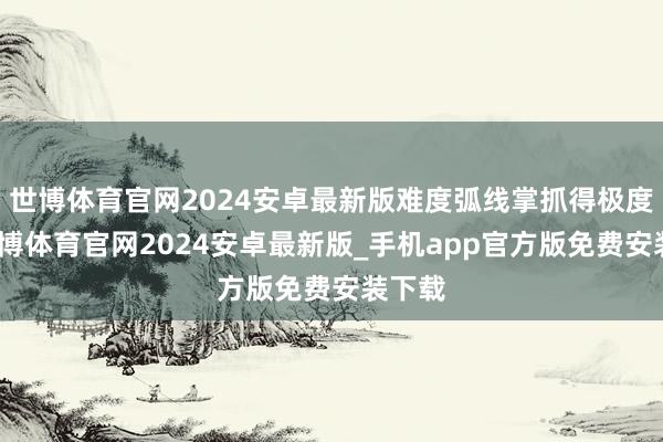 世博体育官网2024安卓最新版难度弧线掌抓得极度好-世博体育官网2024安卓最新版_手机app官方版免费安装下载