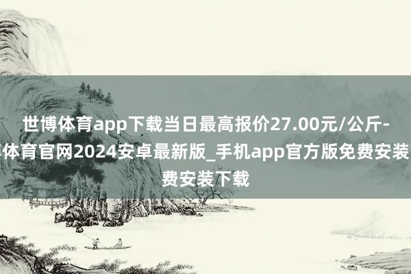世博体育app下载当日最高报价27.00元/公斤-世博体育官网2024安卓最新版_手机app官方版免费安装下载