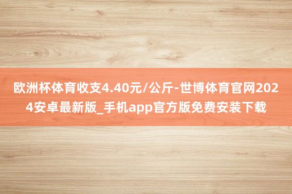 欧洲杯体育收支4.40元/公斤-世博体育官网2024安卓最新版_手机app官方版免费安装下载