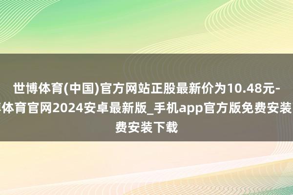 世博体育(中国)官方网站正股最新价为10.48元-世博体育官网2024安卓最新版_手机app官方版免费安装下载