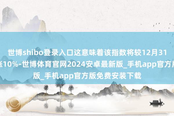 世博shibo登录入口这意味着该指数将较12月31日的收盘价高涨10%-世博体育官网2024安卓最新版_手机app官方版免费安装下载