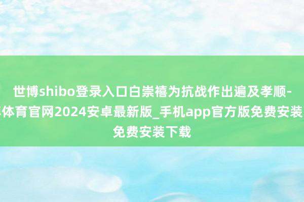 世博shibo登录入口白崇禧为抗战作出遍及孝顺-世博体育官网2024安卓最新版_手机app官方版免费安装下载