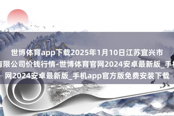 世博体育app下载2025年1月10日江苏宜兴市瑞德蔬菜果品批发市集有限公司价钱行情-世博体育官网2024安卓最新版_手机app官方版免费安装下载