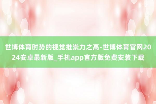世博体育时势的视觉推崇力之高-世博体育官网2024安卓最新版_手机app官方版免费安装下载