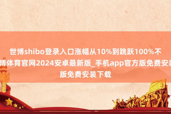 世博shibo登录入口涨幅从10%到跳跃100%不等-世博体育官网2024安卓最新版_手机app官方版免费安装下载