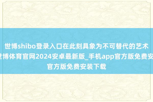 世博shibo登录入口在此刻具象为不可替代的艺术重量-世博体育官网2024安卓最新版_手机app官方版免费安装下载