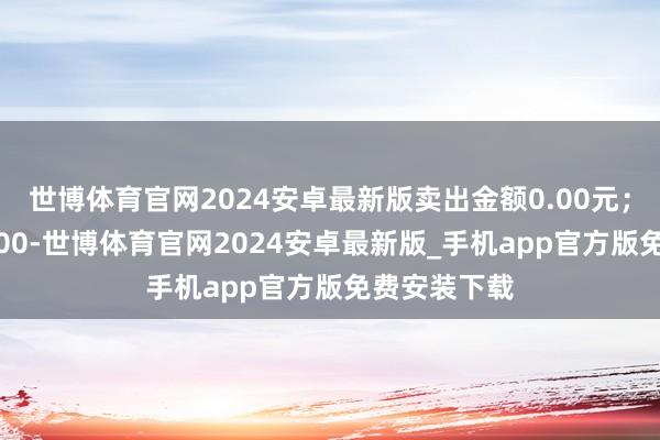 世博体育官网2024安卓最新版卖出金额0.00元；融券余额0.00-世博体育官网2024安卓最新版_手机app官方版免费安装下载