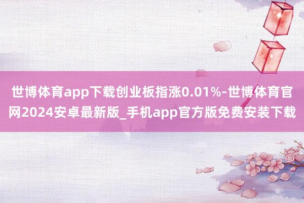 世博体育app下载创业板指涨0.01%-世博体育官网2024安卓最新版_手机app官方版免费安装下载