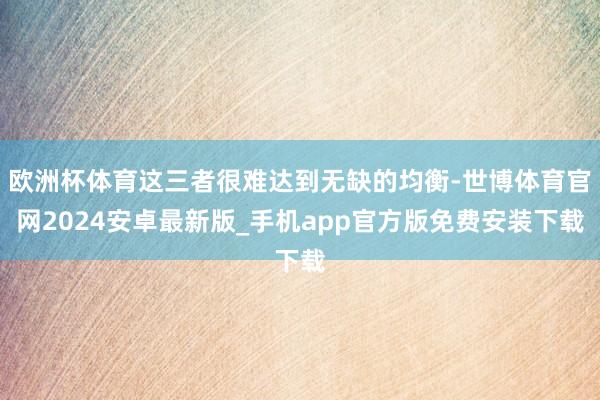 欧洲杯体育这三者很难达到无缺的均衡-世博体育官网2024安卓最新版_手机app官方版免费安装下载