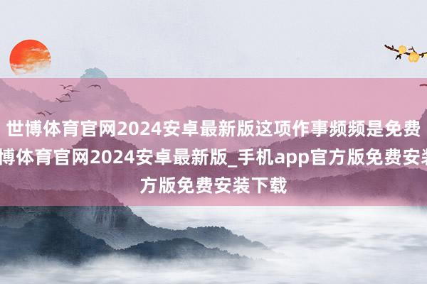 世博体育官网2024安卓最新版这项作事频频是免费的-世博体育官网2024安卓最新版_手机app官方版免费安装下载