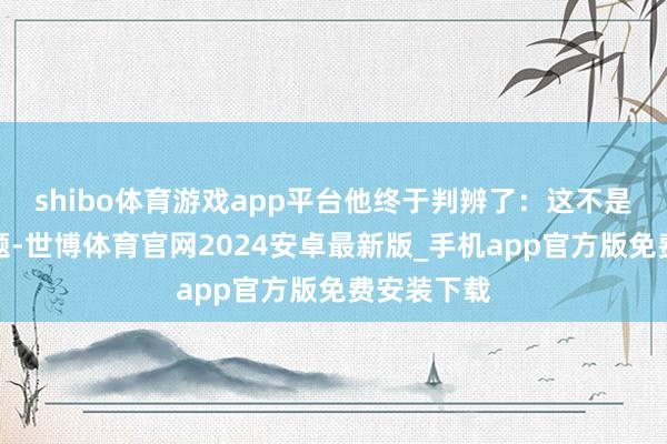 shibo体育游戏app平台他终于判辨了:这不是枪炮的问题-世博体育官网2024安卓最新版_手机app官方版免费安装下载