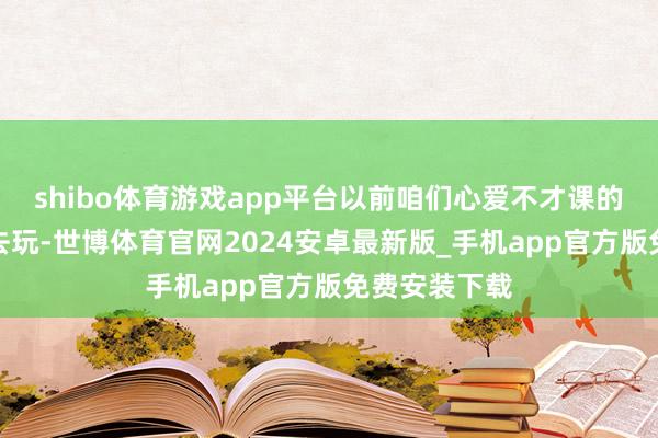 shibo体育游戏app平台以前咱们心爱不才课的时分组团出去玩-世博体育官网2024安卓最新版_手机app官方版免费安装下载