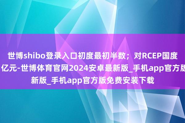 世博shibo登录入口初度最初半数；对RCEP国度相差口3396.1亿元-世博体育官网2024安卓最新版_手机app官方版免费安装下载