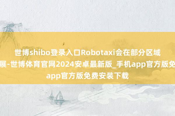世博shibo登录入口Robotaxi会在部分区域得回优先发展-世博体育官网2024安卓最新版_手机app官方版免费安装下载