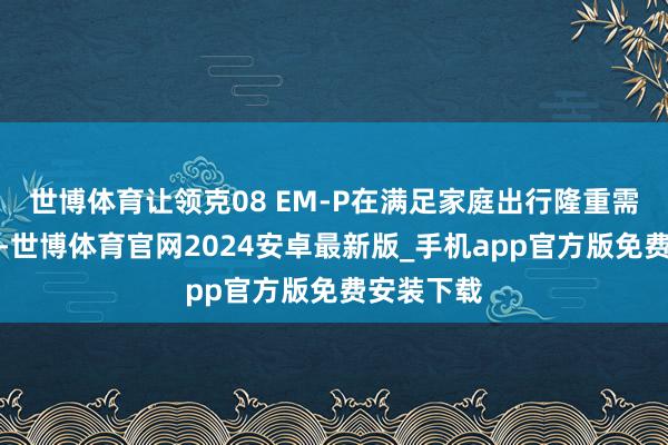 世博体育让领克08 EM-P在满足家庭出行隆重需求的同期-世博体育官网2024安卓最新版_手机app官方版免费安装下载
