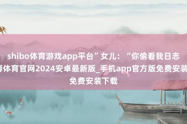 shibo体育游戏app平台”女儿：“你偷看我日志-世博体育官网2024安卓最新版_手机app官方版免费安装下载