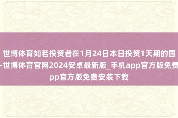 世博体育如若投资者在1月24日本日投资1天期的国债逆回购-世博体育官网2024安卓最新版_手机app官方版免费安装下载