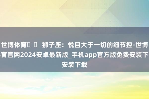 世博体育♌️ 狮子座：悦目大于一切的细节控-世博体育官网2024安卓最新版_手机app官方版免费安装下载