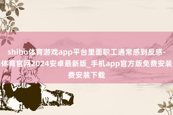shibo体育游戏app平台里面职工通常感到反感-世博体育官网2024安卓最新版_手机app官方版免费安装下载