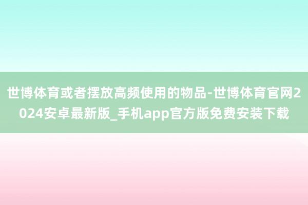 世博体育或者摆放高频使用的物品-世博体育官网2024安卓最新版_手机app官方版免费安装下载