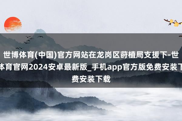 世博体育(中国)官方网站在龙岗区莳植局支援下-世博体育官网2024安卓最新版_手机app官方版免费安装下载