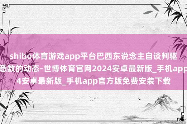 shibo体育游戏app平台巴西东说念主自谈判驱动的第一天起就了解悉数的动态-世博体育官网2024安卓最新版_手机app官方版免费安装下载