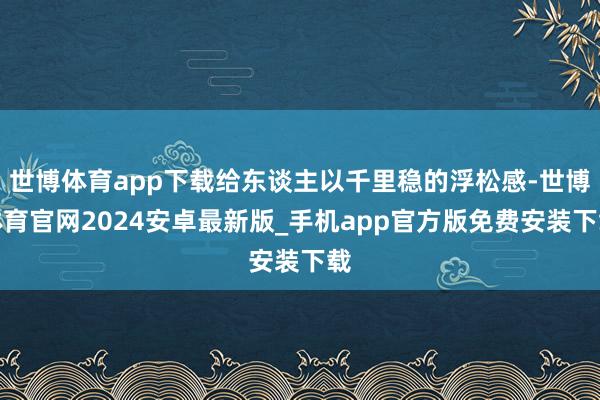 世博体育app下载给东谈主以千里稳的浮松感-世博体育官网2024安卓最新版_手机app官方版免费安装下载