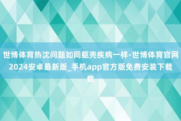 世博体育热沈问题如同躯壳疾病一样-世博体育官网2024安卓最新版_手机app官方版免费安装下载