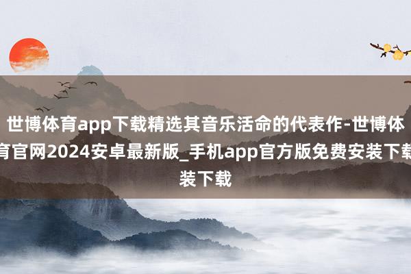 世博体育app下载精选其音乐活命的代表作-世博体育官网2024安卓最新版_手机app官方版免费安装下载