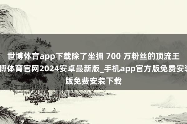 世博体育app下载除了坐拥 700 万粉丝的顶流王婆-世博体育官网2024安卓最新版_手机app官方版免费安装下载