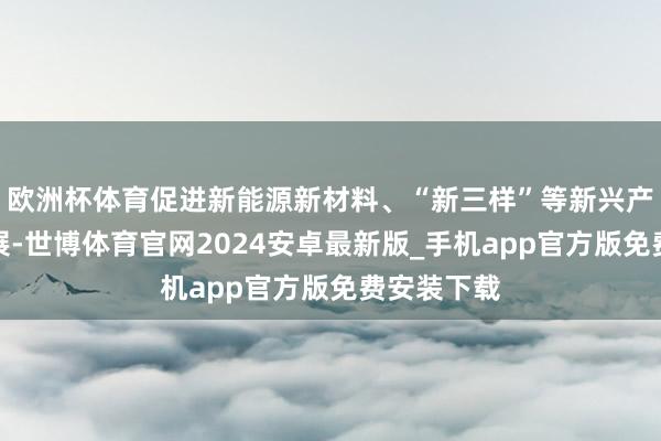 欧洲杯体育促进新能源新材料、“新三样”等新兴产业集群发展-世博体育官网2024安卓最新版_手机app官方版免费安装下载