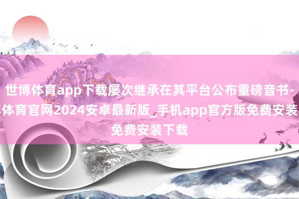 世博体育app下载屡次继承在其平台公布重磅音书-世博体育官网2024安卓最新版_手机app官方版免费安装下载