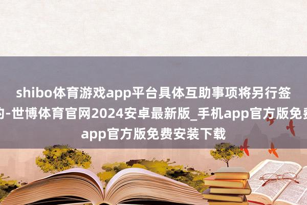 shibo体育游戏app平台具体互助事项将另行签署专项条约-世博体育官网2024安卓最新版_手机app官方版免费安装下载