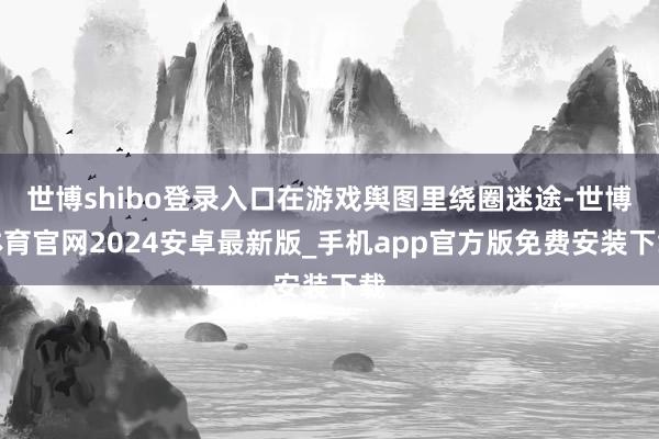 世博shibo登录入口在游戏舆图里绕圈迷途-世博体育官网2024安卓最新版_手机app官方版免费安装下载