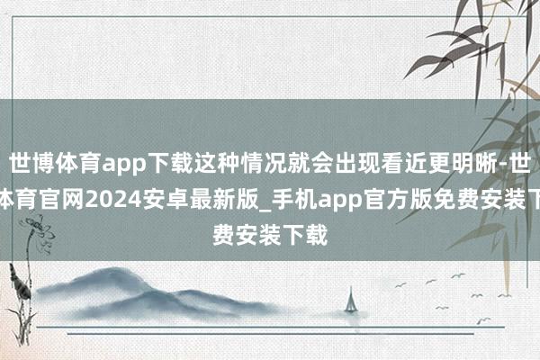 世博体育app下载这种情况就会出现看近更明晰-世博体育官网2024安卓最新版_手机app官方版免费安装下载