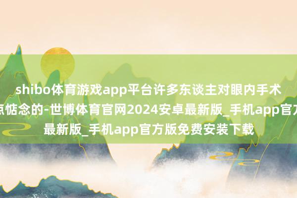 shibo体育游戏app平台许多东谈主对眼内手术的安全性照旧有点惦念的-世博体育官网2024安卓最新版_手机app官方版免费安装下载