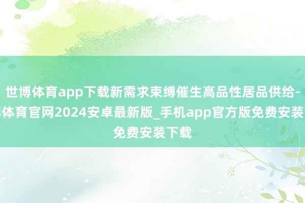 世博体育app下载新需求束缚催生高品性居品供给-世博体育官网2024安卓最新版_手机app官方版免费安装下载