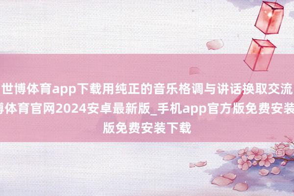 世博体育app下载用纯正的音乐格调与讲话换取交流-世博体育官网2024安卓最新版_手机app官方版免费安装下载