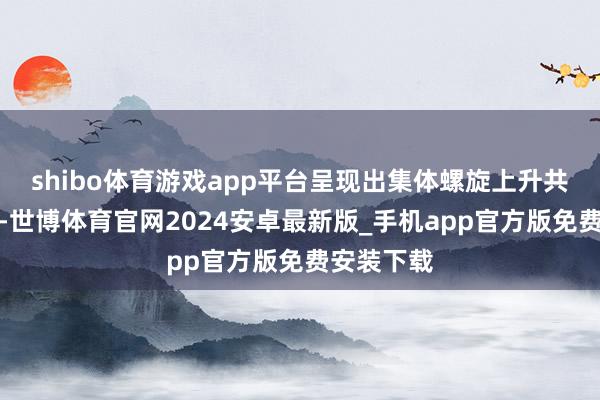 shibo体育游戏app平台呈现出集体螺旋上升共振的场面-世博体育官网2024安卓最新版_手机app官方版免费安装下载