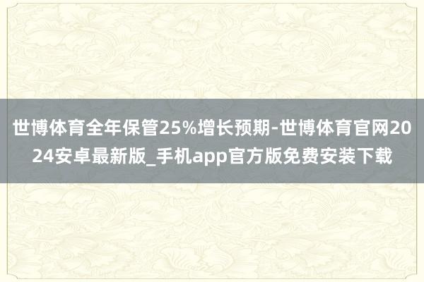 世博体育全年保管25%增长预期-世博体育官网2024安卓最新版_手机app官方版免费安装下载