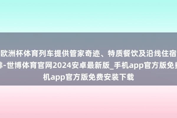 欧洲杯体育列车提供管家奇迹、特质餐饮及沿线住宿与游览安排-世博体育官网2024安卓最新版_手机app官方版免费安装下载