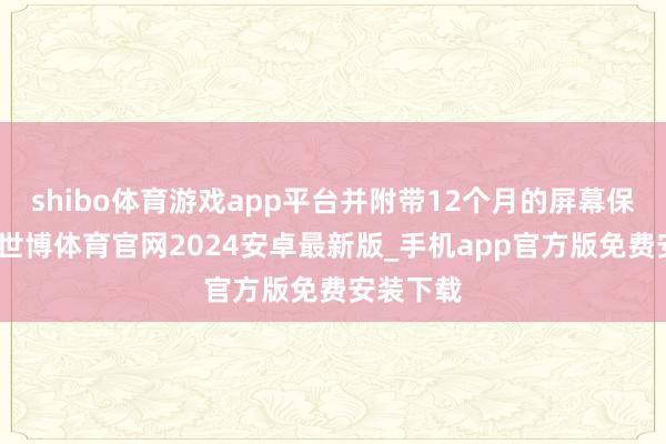 shibo体育游戏app平台并附带12个月的屏幕保障就业-世博体育官网2024安卓最新版_手机app官方版免费安装下载